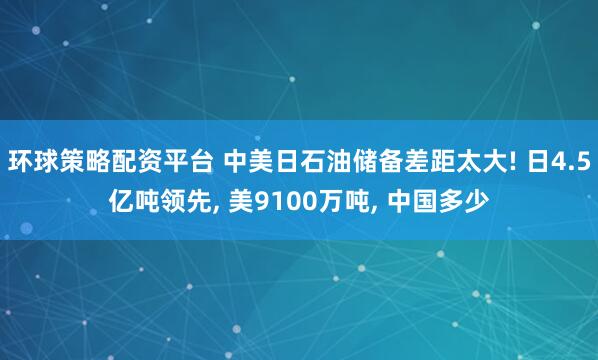 环球策略配资平台 中美日石油储备差距太大! 日4.5亿吨领先, 美9100万吨, 中国多少