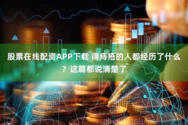 股票在线配资APP下载 得痔疮的人都经历了什么？这篇都说清楚了