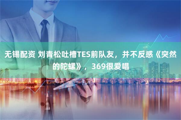 无锡配资 刘青松吐槽TES前队友，并不反感《突然的陀螺》，369很爱唱