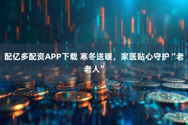 配亿多配资APP下载 寒冬送暖，家医贴心守护“老老人”