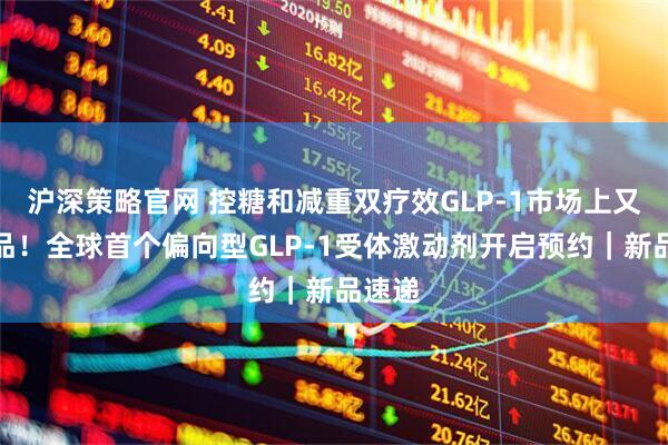 沪深策略官网 控糖和减重双疗效GLP-1市场上又有新品！全球首个偏向型GLP-1受体激动剂开启预约｜新品速递