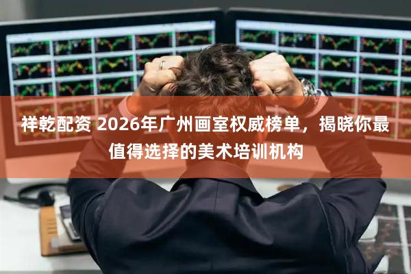 祥乾配资 2026年广州画室权威榜单，揭晓你最值得选择的美术培训机构
