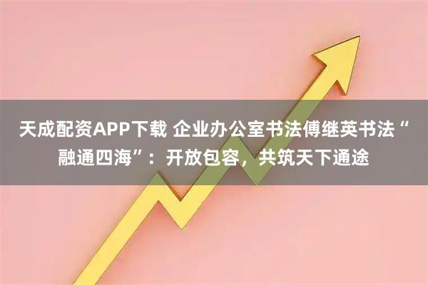 天成配资APP下载 企业办公室书法傅继英书法“融通四海”：开放包容，共筑天下通途
