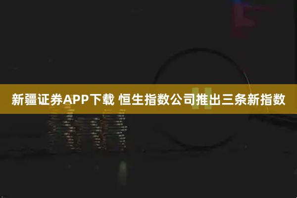 新疆证券APP下载 恒生指数公司推出三条新指数