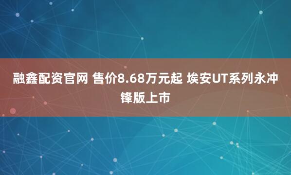 融鑫配资官网 售价8.68万元起 埃安UT系列永冲锋版上市