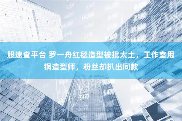 股速查平台 罗一舟红毯造型被批太土，工作室甩锅造型师，粉丝却扒出同款
