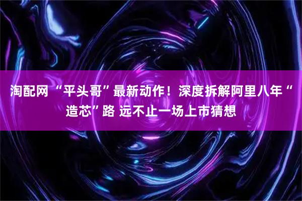 淘配网 “平头哥”最新动作！深度拆解阿里八年“造芯”路 远不止一场上市猜想