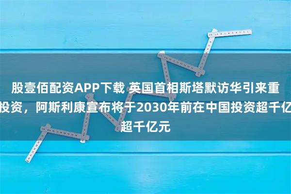 股壹佰配资APP下载 英国首相斯塔默访华引来重磅投资，阿斯利康宣布将于2030年前在中国投资超千亿元