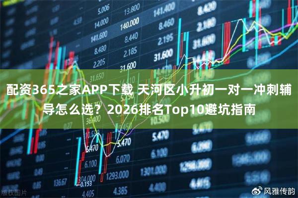 配资365之家APP下载 天河区小升初一对一冲刺辅导怎么选？2026排名Top10避坑指南