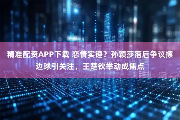 精准配资APP下载 恋情实锤？孙颖莎落后争议擦边球引关注，王楚钦举动成焦点
