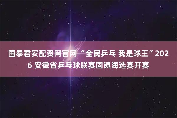 国泰君安配资网官网 “全民乒乓 我是球王”2026 安徽省乒乓球联赛固镇海选赛开赛