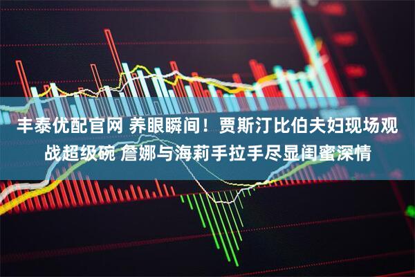 丰泰优配官网 养眼瞬间！贾斯汀比伯夫妇现场观战超级碗 詹娜与海莉手拉手尽显闺蜜深情