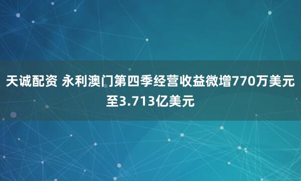 天诚配资 永利澳门第四季经营收益微增770万美元至3.713亿美元