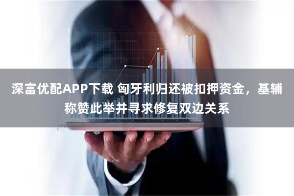 深富优配APP下载 匈牙利归还被扣押资金，基辅称赞此举并寻求修复双边关系