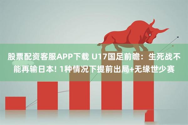 股票配资客服APP下载 U17国足前瞻：生死战不能再输日本! 1种情况下提前出局+无缘世少赛