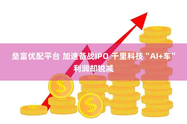 垒富优配平台 加速备战IPO 千里科技“AI+车”利润却锐减